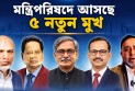 শিগগিরই মন্ত্রিপরিষদে আসছে ৫ নতুন মুখ